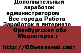 Дополнительный заработок администратором!!!! - Все города Работа » Заработок в интернете   . Оренбургская обл.,Медногорск г.